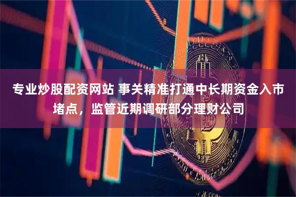 专业炒股配资网站 事关精准打通中长期资金入市堵点，监管近期调研部分理财公司