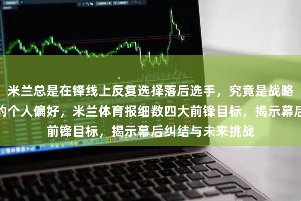 米兰总是在锋线上反复选择落后选手，究竟是战略失误还是富拉尼的个人偏好，米兰体育报细数四大前锋目标，揭示幕后纠结与未来挑战