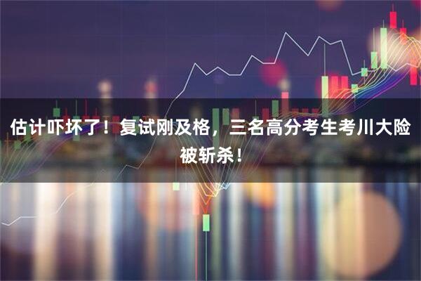估计吓坏了!复试刚及格,三名高分考生考川大险被斩杀!