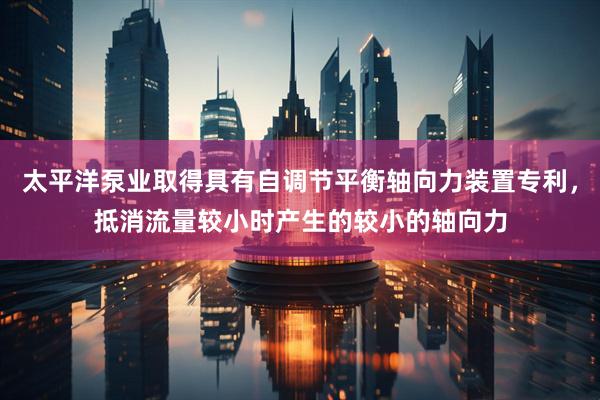 太平洋泵业取得具有自调节平衡轴向力装置专利，抵消流量较小时产生的较小的轴向力