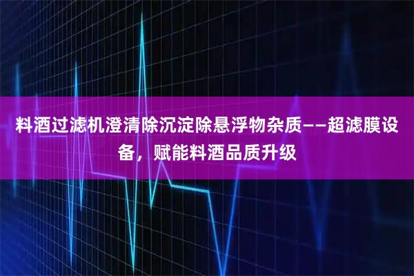 料酒过滤机澄清除沉淀除悬浮物杂质——超滤膜设备，赋能料酒品质升级