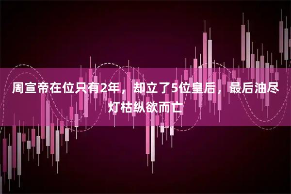周宣帝在位只有2年，却立了5位皇后，最后油尽灯枯纵欲而亡
