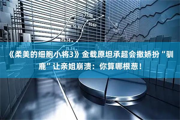 《柔美的细胞小将3》金载原坦承超会撒娇扮“驯鹿”让亲姐崩溃：你算哪根葱！