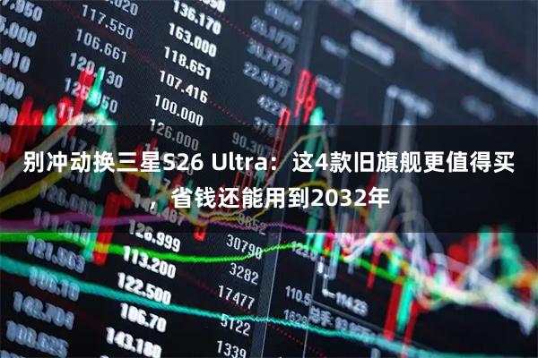 别冲动换三星S26 Ultra：这4款旧旗舰更值得买，省钱还能用到2032年